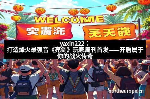 yaxin222：打造烽火最强音《亮剑》玩家周刊首发——开启属于你的战火传奇